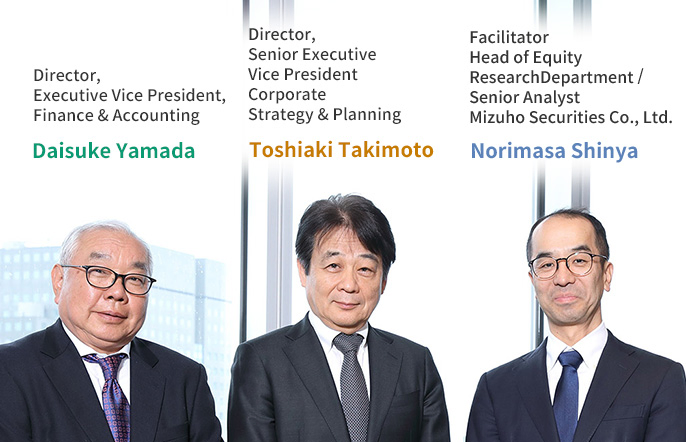 Director, Executive Vice President, Finance & Accounting Daisuke Yamada Director, Senior Executive Vice President Corporate Strategy & Planning Toshiaki Takimoto Facilitator Head of Equity Research Department / Senior Analyst Mizuho Securities Co., Ltd. Norimasa Shinya