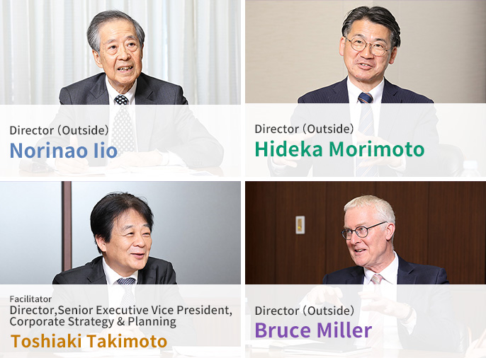 Director (Outside) Norinao Iio Director (Outside) Hideka Morimoto Facilitator Director, Senior Executive Vice President, Corporate Strategy & Planning Toshiaki Takimoto Director (Outside) Bruce Miller