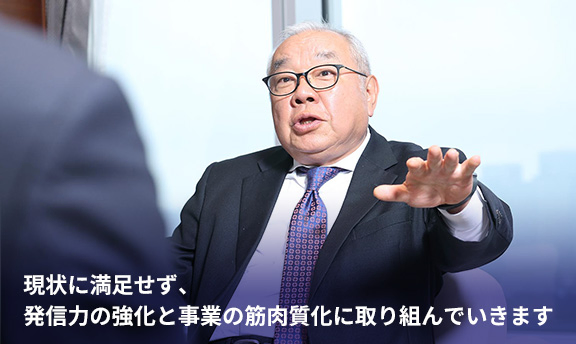 現状に満足せず、発信力の強化と事業の筋肉質化に取り組んでいきます