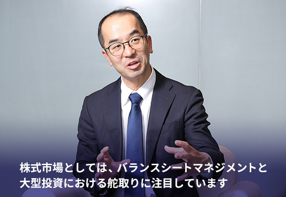 株式市場としては、バランスシートマネジメントと大型投資における舵取りに注目しています